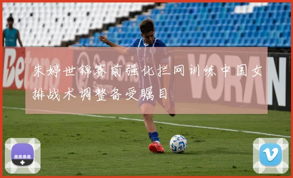 朱婷世锦赛前强化拦网训练中国女排战术调整备受瞩目