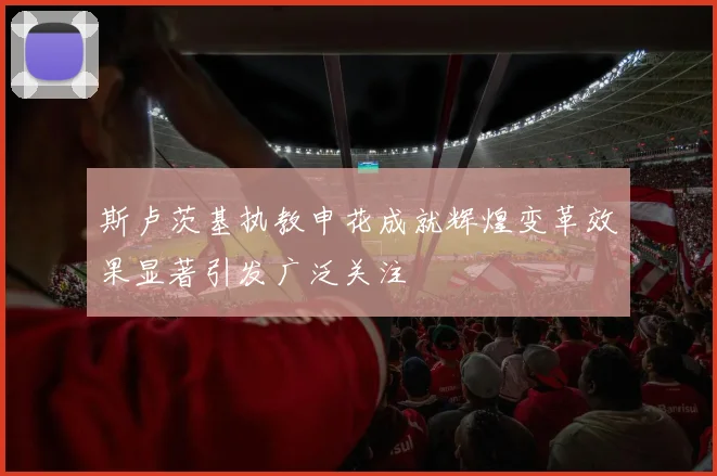 斯卢茨基执教申花成就辉煌变革效果显著引发广泛关注