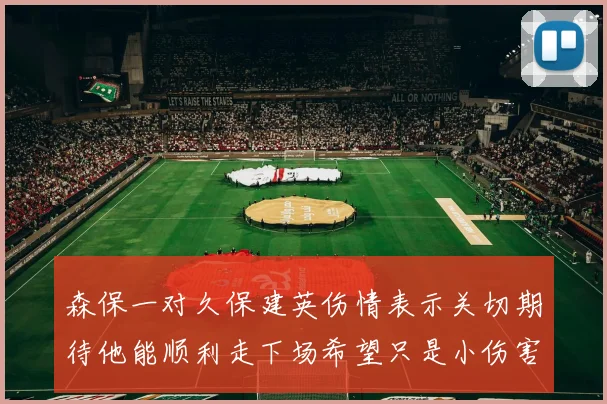 森保一对久保建英伤情表示关切期待他能顺利走下场希望只是小伤害