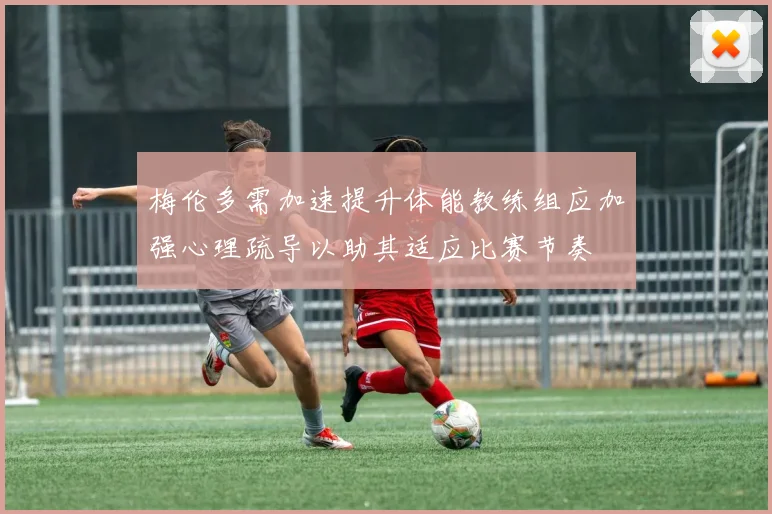 梅伦多需加速提升体能教练组应加强心理疏导以助其适应比赛节奏