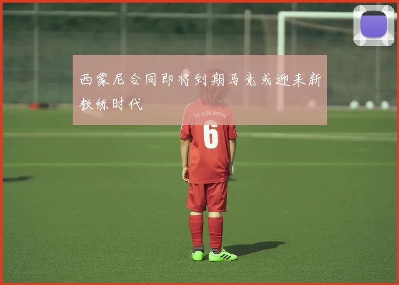 西蒙尼合同即将到期马竞或迎来新教练时代