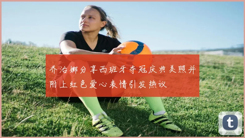 乔治娜分享西班牙夺冠庆典美照并附上红色爱心表情引发热议