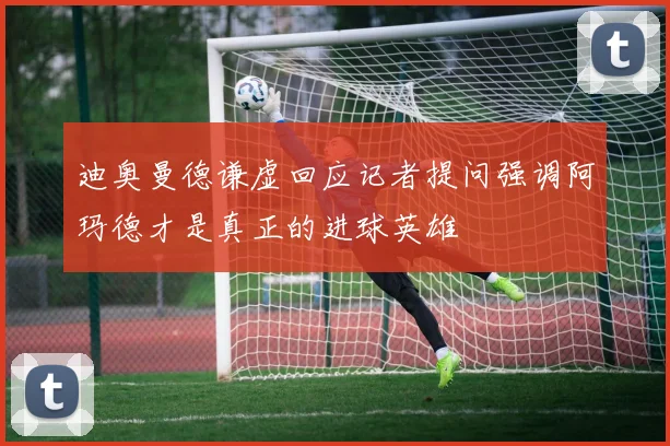 迪奥曼德谦虚回应记者提问强调阿玛德才是真正的进球英雄