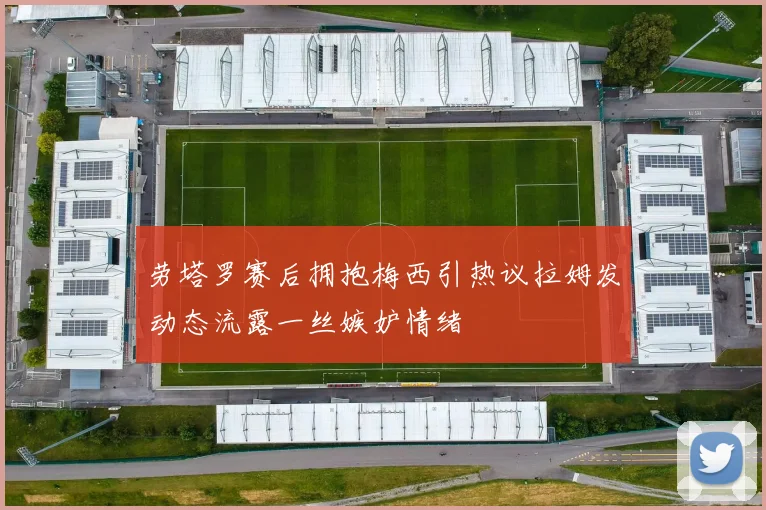 劳塔罗赛后拥抱梅西引热议拉姆发动态流露一丝嫉妒情绪