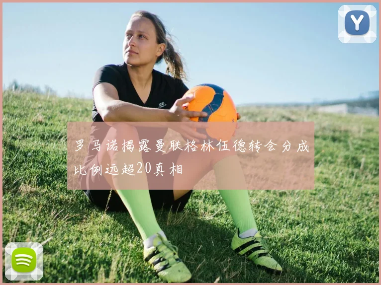 罗马诺揭露曼联格林伍德转会分成比例远超20真相