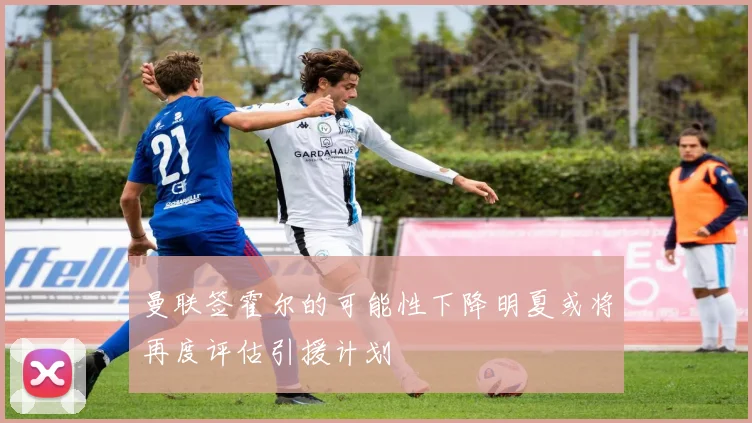 曼联签霍尔的可能性下降明夏或将再度评估引援计划