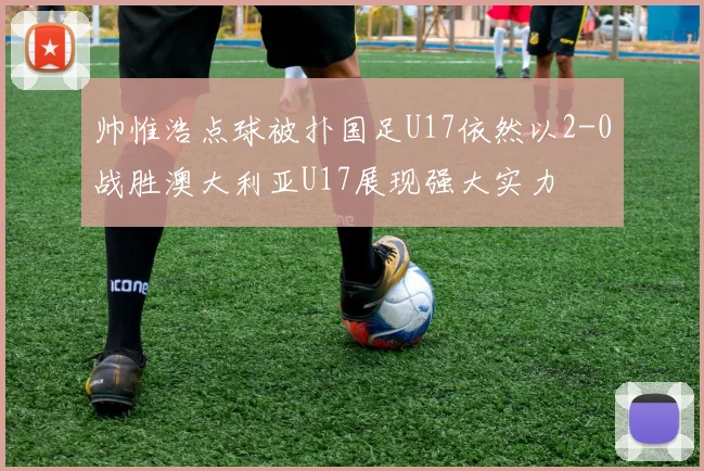 帅惟浩点球被扑国足U17依然以2-0战胜澳大利亚U17展现强大实力
