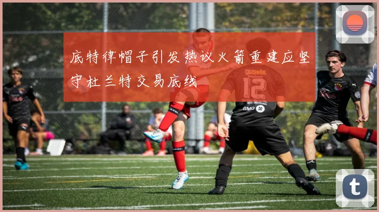 底特律帽子引发热议火箭重建应坚守杜兰特交易底线