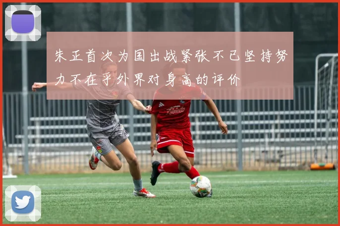 朱正首次为国出战紧张不已坚持努力不在乎外界对身高的评价