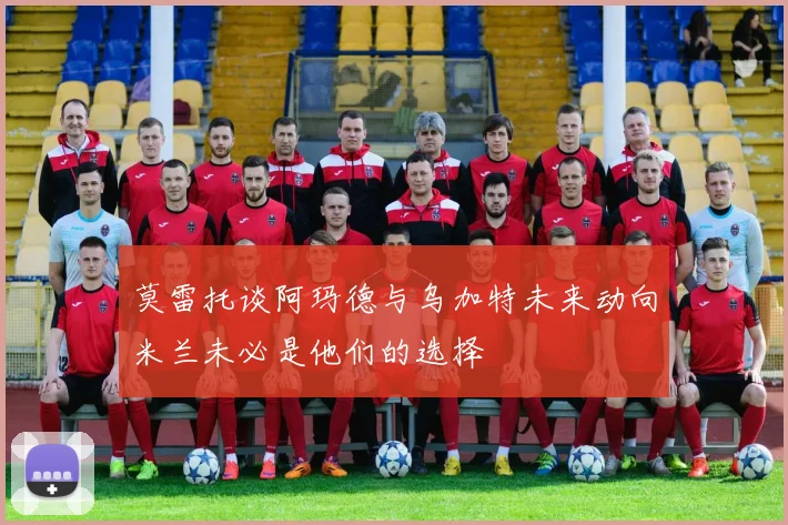 莫雷托谈阿玛德与乌加特未来动向米兰未必是他们的选择