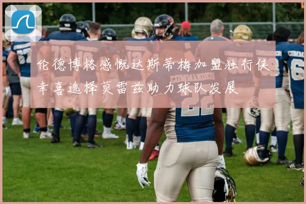 伦德博格感慨达斯蒂梅加盟独行侠幸喜选择莫雷兹助力球队发展