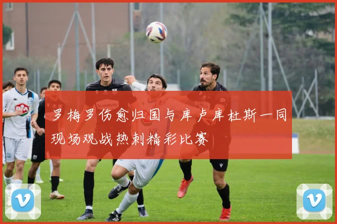 罗梅罗伤愈归国与库卢库杜斯一同现场观战热刺精彩比赛