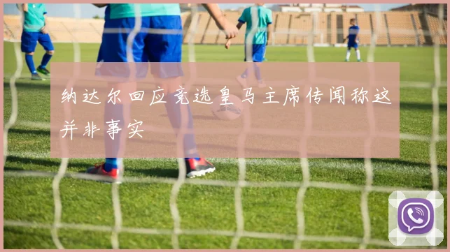 纳达尔回应竞选皇马主席传闻称这并非事实