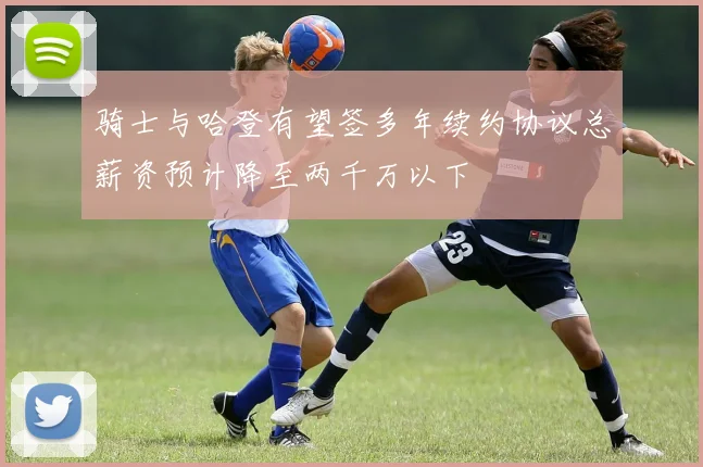 骑士与哈登有望签多年续约协议总薪资预计降至两千万以下