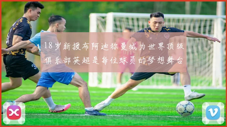 18岁新援布阿迪称曼城为世界顶级俱乐部英超是每位球员的梦想舞台