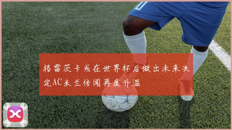 格雷茨卡或在世界杯后做出未来决定AC米兰传闻再度升温