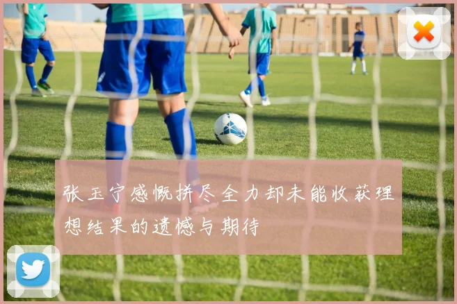 张玉宁感慨拼尽全力却未能收获理想结果的遗憾与期待