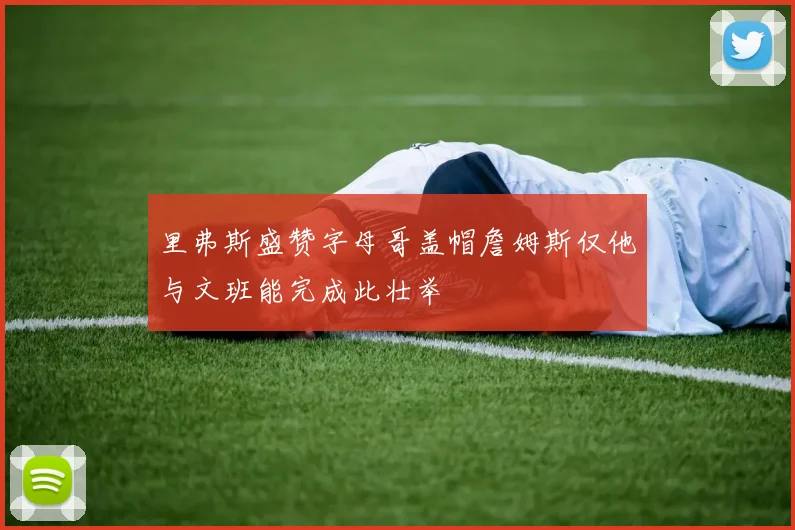 里弗斯盛赞字母哥盖帽詹姆斯仅他与文班能完成此壮举