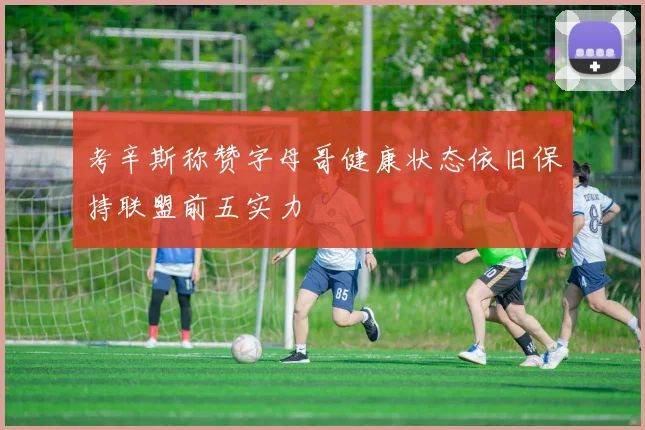 考辛斯称赞字母哥健康状态依旧保持联盟前五实力